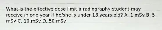 What is the effective dose limit a radiography student may receive in one year if he/she is under 18 years old? A. 1 mSv B. 5 mSv C. 10 mSv D. 50 mSv