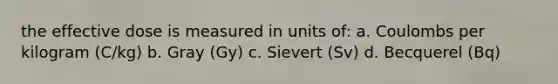 the effective dose is measured in units of: a. Coulombs per kilogram (C/kg) b. Gray (Gy) c. Sievert (Sv) d. Becquerel (Bq)