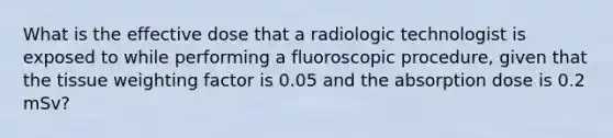 What is the effective dose that a radiologic technologist is exposed to while performing a fluoroscopic procedure, given that the tissue weighting factor is 0.05 and the absorption dose is 0.2 mSv?