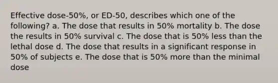 Effective dose-50%, or ED-50, describes which one of the following? a. The dose that results in 50% mortality b. The dose the results in 50% survival c. The dose that is 50% less than the lethal dose d. The dose that results in a significant response in 50% of subjects e. The dose that is 50% more than the minimal dose