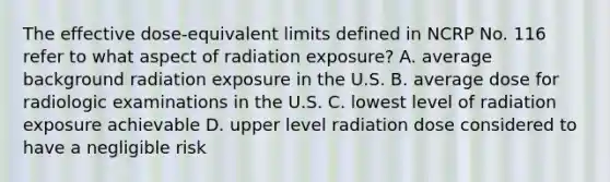 The effective dose-equivalent limits defined in NCRP No. 116 refer to what aspect of radiation exposure? A. average background radiation exposure in the U.S. B. average dose for radiologic examinations in the U.S. C. lowest level of radiation exposure achievable D. upper level radiation dose considered to have a negligible risk