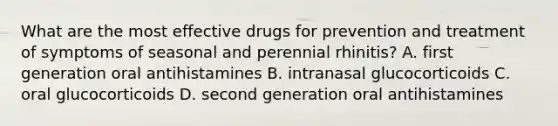 What are the most effective drugs for prevention and treatment of symptoms of seasonal and perennial rhinitis? A. first generation oral antihistamines B. intranasal glucocorticoids C. oral glucocorticoids D. second generation oral antihistamines