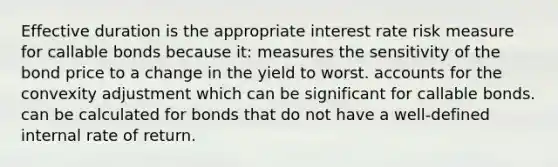 Effective duration is the appropriate interest rate risk measure for callable bonds because it: measures the sensitivity of the bond price to a change in the yield to worst. accounts for the convexity adjustment which can be significant for callable bonds. can be calculated for bonds that do not have a well-defined internal rate of return.