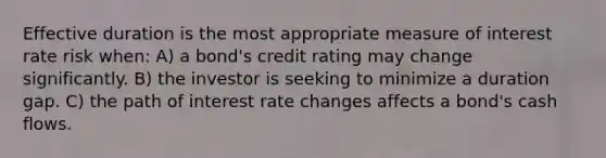 Effective duration is the most appropriate measure of interest rate risk when: A) a bond's credit rating may change significantly. B) the investor is seeking to minimize a duration gap. C) the path of interest rate changes affects a bond's cash flows.