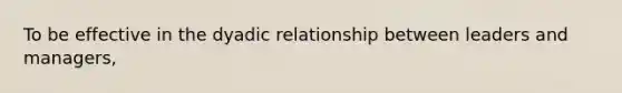 To be effective in the dyadic relationship between leaders and managers,