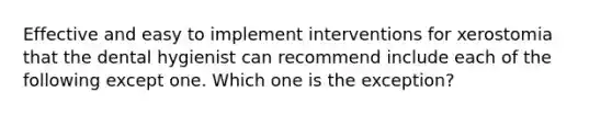 Effective and easy to implement interventions for xerostomia that the dental hygienist can recommend include each of the following except one. Which one is the exception?