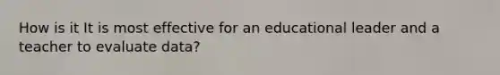 How is it It is most effective for an educational leader and a teacher to evaluate data?