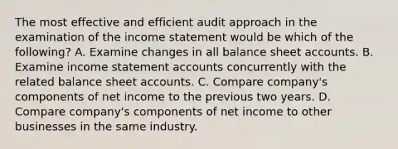 The most effective and efficient audit approach in the examination of the income statement would be which of the​ following? A. Examine changes in all balance sheet accounts. B. Examine income statement accounts concurrently with the related balance sheet accounts. C. Compare​ company's components of net income to the previous two years. D. Compare​ company's components of net income to other businesses in the same industry.