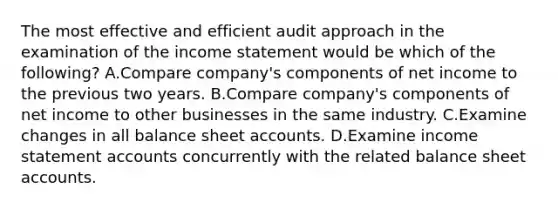 The most effective and efficient audit approach in the examination of the income statement would be which of the​following? A.Compare​ company's components of net income to the previous two years. B.Compare​ company's components of net income to other businesses in the same industry. C.Examine changes in all balance sheet accounts. D.Examine income statement accounts concurrently with the related balance sheet accounts.