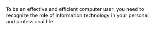 To be an effective and efficient computer user, you need to recognize the role of information technology in your personal and professional life.