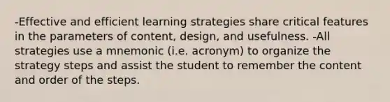 -Effective and efficient learning strategies share critical features in the parameters of content, design, and usefulness. -All strategies use a mnemonic (i.e. acronym) to organize the strategy steps and assist the student to remember the content and order of the steps.