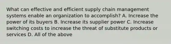 What can effective and efficient supply chain management systems enable an organization to accomplish? A. Increase the power of its buyers B. Increase its supplier power C. Increase switching costs to increase the threat of substitute products or services D. All of the above