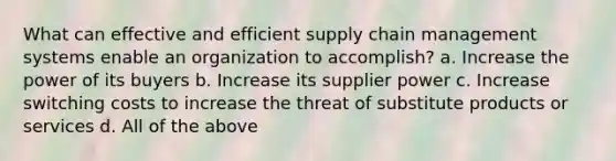 What can effective and efficient supply chain management systems enable an organization to accomplish? a. Increase the power of its buyers b. Increase its supplier power c. Increase switching costs to increase the threat of substitute products or services d. All of the above