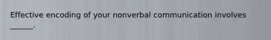 Effective encoding of your nonverbal communication involves ______.