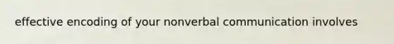 effective encoding of your nonverbal communication involves