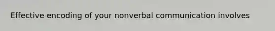 Effective encoding of your nonverbal communication involves