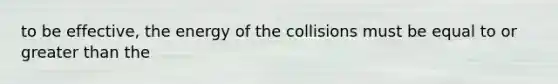 to be effective, the energy of the collisions must be equal to or greater than the