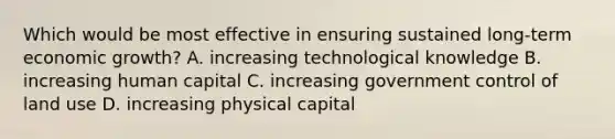 Which would be most effective in ensuring sustained long-term economic growth? A. increasing technological knowledge B. increasing human capital C. increasing government control of land use D. increasing physical capital