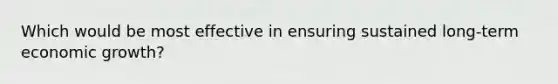 Which would be most effective in ensuring sustained long-term economic growth?