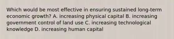 Which would be most effective in ensuring sustained long-term economic growth? A. increasing physical capital B. increasing government control of land use C. increasing technological knowledge D. increasing human capital