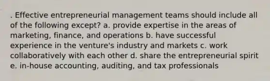 . Effective entrepreneurial management teams should include all of the following except? a. provide expertise in the areas of marketing, finance, and operations b. have successful experience in the venture's industry and markets c. work collaboratively with each other d. share the entrepreneurial spirit e. in-house accounting, auditing, and tax professionals