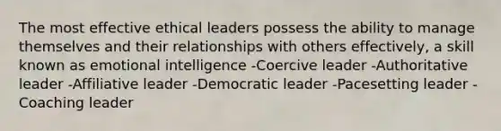 The most effective ethical leaders possess the ability to manage themselves and their relationships with others effectively, a skill known as emotional intelligence -Coercive leader -Authoritative leader -Affiliative leader -Democratic leader -Pacesetting leader -Coaching leader