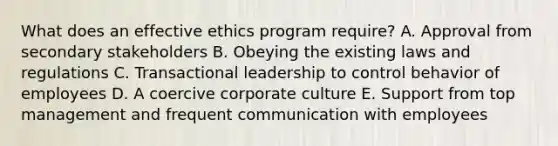 What does an effective ethics program require? A. Approval from secondary stakeholders B. Obeying the existing laws and regulations C. Transactional leadership to control behavior of employees D. A coercive corporate culture E. Support from top management and frequent communication with employees