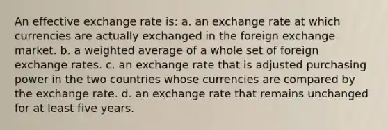 An effective exchange rate is: a. an exchange rate at which currencies are actually exchanged in the foreign exchange market. b. a <a href='https://www.questionai.com/knowledge/koL1NUNNcJ-weighted-average' class='anchor-knowledge'>weighted average</a> of a whole set of foreign exchange rates. c. an exchange rate that is adjusted purchasing power in the two countries whose currencies are compared by the exchange rate. d. an exchange rate that remains unchanged for at least five years.