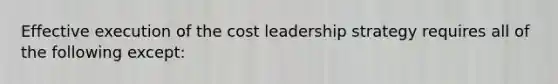 Effective execution of the cost leadership strategy requires all of the following except: