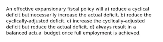 An effective expansionary fiscal policy will a) reduce a cyclical deficit but necessarily increase the actual deficit. b) reduce the cyclically-adjusted deficit. c) increase the cyclically-adjusted deficit but reduce the actual deficit. d) always result in a balanced actual budget once full employment is achieved.