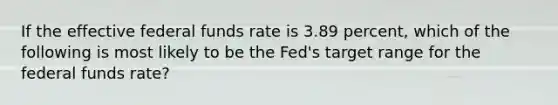 If the effective federal funds rate is 3.89 percent, which of the following is most likely to be the Fed's target range for the federal funds rate?