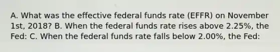 A. What was the effective federal funds rate (EFFR) on November 1st, 2018? B. When the federal funds rate rises above 2.25%, the Fed: C. When the federal funds rate falls below 2.00%, the Fed: