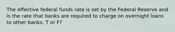 The effective federal funds rate is set by the Federal Reserve and is the rate that banks are required to charge on overnight loans to other banks. T or F?