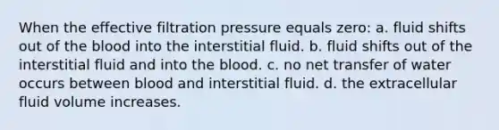 When the effective filtration pressure equals zero: a. fluid shifts out of the blood into the interstitial fluid. b. fluid shifts out of the interstitial fluid and into the blood. c. no net transfer of water occurs between blood and interstitial fluid. d. the extracellular fluid volume increases.