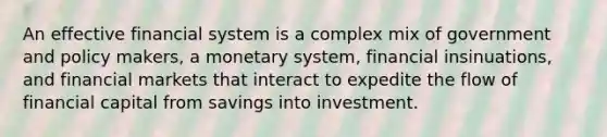 An effective financial system is a complex mix of government and policy makers, a monetary system, financial insinuations, and financial markets that interact to expedite the flow of financial capital from savings into investment.