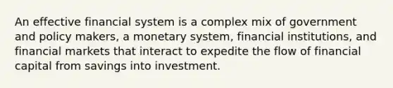 An effective financial system is a complex mix of government and policy makers, a monetary system, financial institutions, and financial markets that interact to expedite the flow of financial capital from savings into investment.