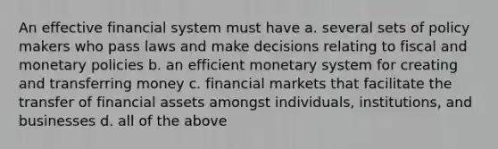 An effective financial system must have a. several sets of policy makers who pass laws and make decisions relating to fiscal and monetary policies b. an efficient monetary system for creating and transferring money c. financial markets that facilitate the transfer of financial assets amongst individuals, institutions, and businesses d. all of the above