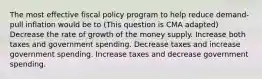 The most effective fiscal policy program to help reduce demand-pull inflation would be to (This question is CMA adapted) Decrease the rate of growth of the money supply. Increase both taxes and government spending. Decrease taxes and increase government spending. Increase taxes and decrease government spending.