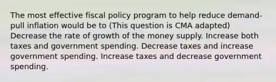 The most effective <a href='https://www.questionai.com/knowledge/kPTgdbKdvz-fiscal-policy' class='anchor-knowledge'>fiscal policy</a> program to help reduce demand-pull inflation would be to (This question is CMA adapted) Decrease the rate of growth of the money supply. Increase both taxes and government spending. Decrease taxes and increase government spending. Increase taxes and decrease government spending.