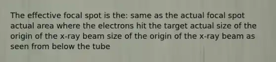 The effective focal spot is the: same as the actual focal spot actual area where the electrons hit the target actual size of the origin of the x-ray beam size of the origin of the x-ray beam as seen from below the tube