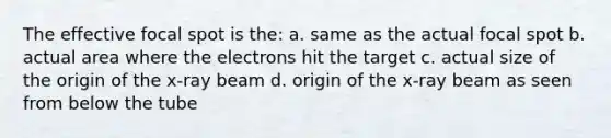 The effective focal spot is the: a. same as the actual focal spot b. actual area where the electrons hit the target c. actual size of the origin of the x-ray beam d. origin of the x-ray beam as seen from below the tube