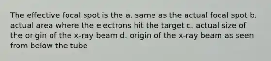 The effective focal spot is the a. same as the actual focal spot b. actual area where the electrons hit the target c. actual size of the origin of the x-ray beam d. origin of the x-ray beam as seen from below the tube