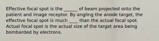 Effective focal spot is the ______ of beam projected onto the patient and image receptor. By angling the anode target, the effective focal spot is much ____ than the actual focal spot. Actual focal spot is the actual size of the target area being bombarded by electrons.