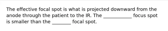 The effective focal spot is what is projected downward from the anode through the patient to the IR. The ____________ focus spot is smaller than the ________ focal spot.