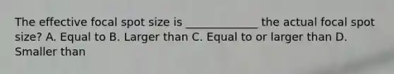 The effective focal spot size is _____________ the actual focal spot size? A. Equal to B. Larger than C. Equal to or larger than D. Smaller than