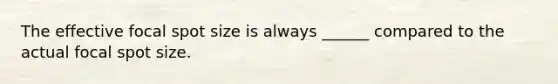 The effective focal spot size is always ______ compared to the actual focal spot size.