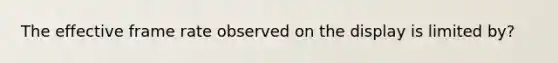 The effective frame rate observed on the display is limited by?