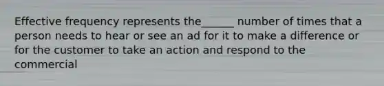 Effective frequency represents the______ number of times that a person needs to hear or see an ad for it to make a difference or for the customer to take an action and respond to the commercial