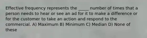 Effective frequency represents the _____ number of times that a person needs to hear or see an ad for it to make a difference or for the customer to take an action and respond to the commercial. A) Maximum B) Minimum C) Median D) None of these