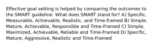 Effective goal setting is helped by comparing the outcomes to the SMART guideline. What does SMART stand for? A) Specific, Measurable, Achievable, Realistic, and Time-framed B) Simple, Mature, Achievable, Responsible and Time-Framed C) Simple, Maximized, Achievable, Reliable and Time-Framed D) Specific, Mature, Aggressive, Realistic and Time-Framed